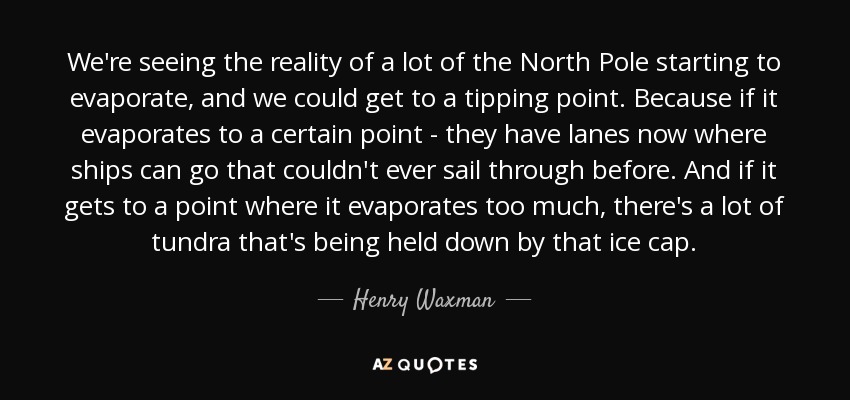 We're seeing the reality of a lot of the North Pole starting to evaporate, and we could get to a tipping point. Because if it evaporates to a certain point - they have lanes now where ships can go that couldn't ever sail through before. And if it gets to a point where it evaporates too much, there's a lot of tundra that's being held down by that ice cap. - Henry Waxman