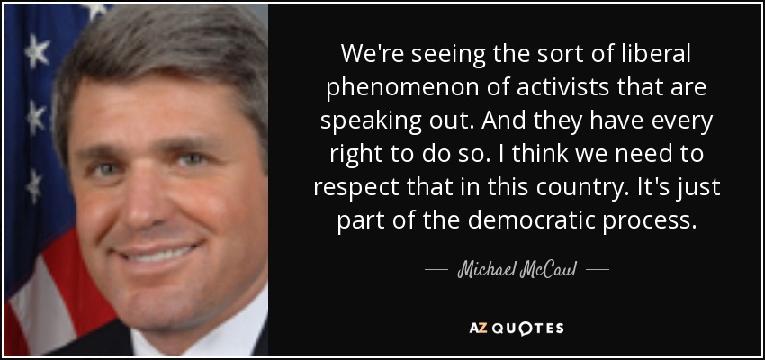 We're seeing the sort of liberal phenomenon of activists that are speaking out. And they have every right to do so. I think we need to respect that in this country. It's just part of the democratic process. - Michael McCaul