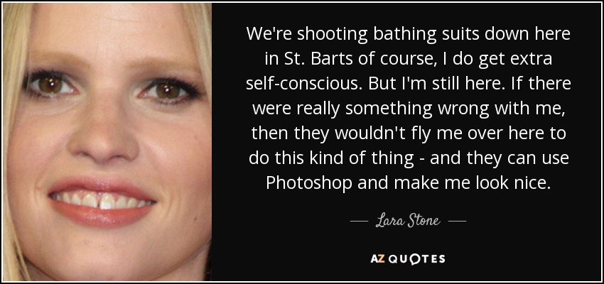 We're shooting bathing suits down here in St. Barts of course, I do get extra self-conscious. But I'm still here. If there were really something wrong with me, then they wouldn't fly me over here to do this kind of thing - and they can use Photoshop and make me look nice. - Lara Stone