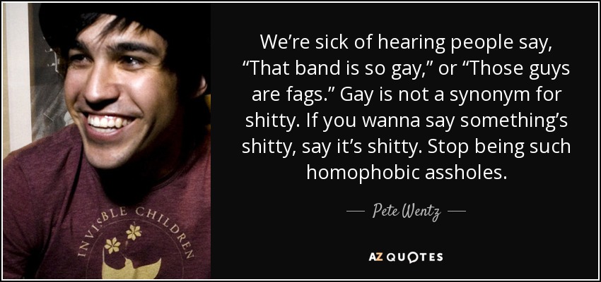 We’re sick of hearing people say, “That band is so gay,” or “Those guys are fags.” Gay is not a synonym for shitty. If you wanna say something’s shitty, say it’s shitty. Stop being such homophobic assholes. - Pete Wentz