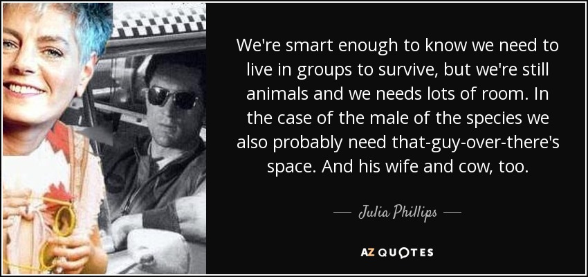 We're smart enough to know we need to live in groups to survive, but we're still animals and we needs lots of room. In the case of the male of the species we also probably need that-guy-over-there's space. And his wife and cow, too. - Julia Phillips