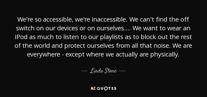 We're so accessible, we're inaccessible. We can't find the off switch on our devices or on ourselves.... We want to wear an iPod as much to listen to our playlists as to block out the rest of the world and protect ourselves from all that noise. We are everywhere - except where we actually are physically. - Linda Stone