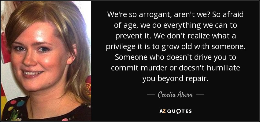 We're so arrogant, aren't we? So afraid of age, we do everything we can to prevent it. We don't realize what a privilege it is to grow old with someone. Someone who doesn't drive you to commit murder or doesn't humiliate you beyond repair. - Cecelia Ahern