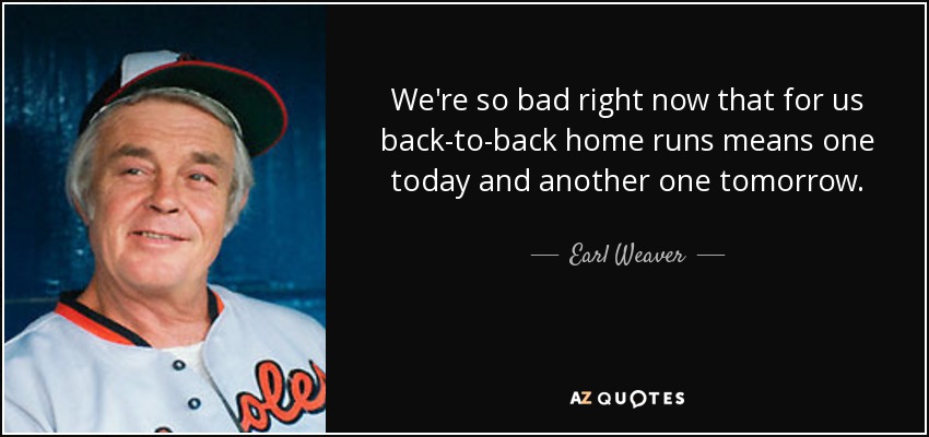 We're so bad right now that for us back-to-back home runs means one today and another one tomorrow. - Earl Weaver