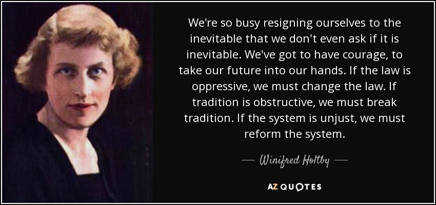 We're so busy resigning ourselves to the inevitable that we don't even ask if it is inevitable. We've got to have courage, to take our future into our hands. If the law is oppressive, we must change the law. If tradition is obstructive, we must break tradition. If the system is unjust, we must reform the system. - Winifred Holtby