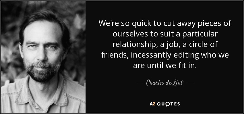 We're so quick to cut away pieces of ourselves to suit a particular relationship, a job, a circle of friends, incessantly editing who we are until we fit in. - Charles de Lint