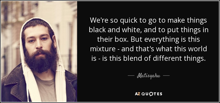 We're so quick to go to make things black and white, and to put things in their box. But everything is this mixture - and that's what this world is - is this blend of different things. - Matisyahu