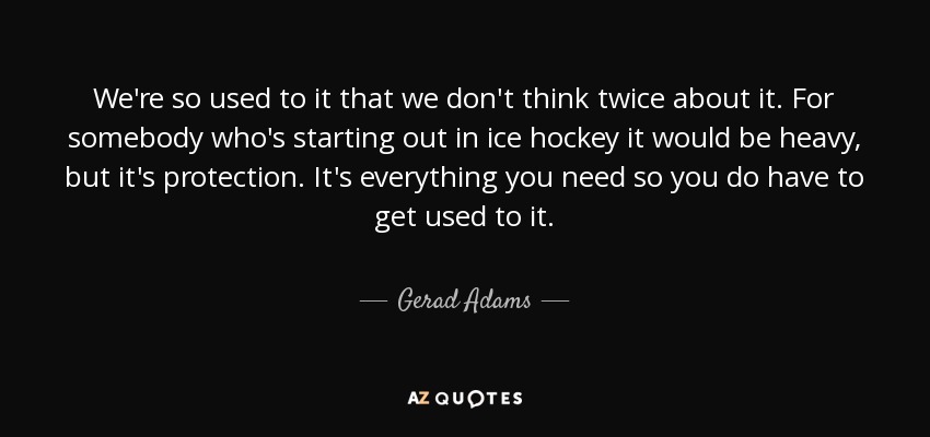 We're so used to it that we don't think twice about it. For somebody who's starting out in ice hockey it would be heavy, but it's protection. It's everything you need so you do have to get used to it. - Gerad Adams
