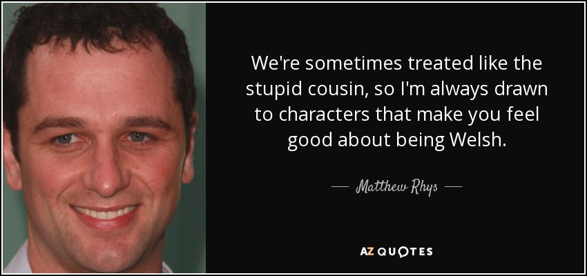 We're sometimes treated like the stupid cousin, so I'm always drawn to characters that make you feel good about being Welsh. - Matthew Rhys