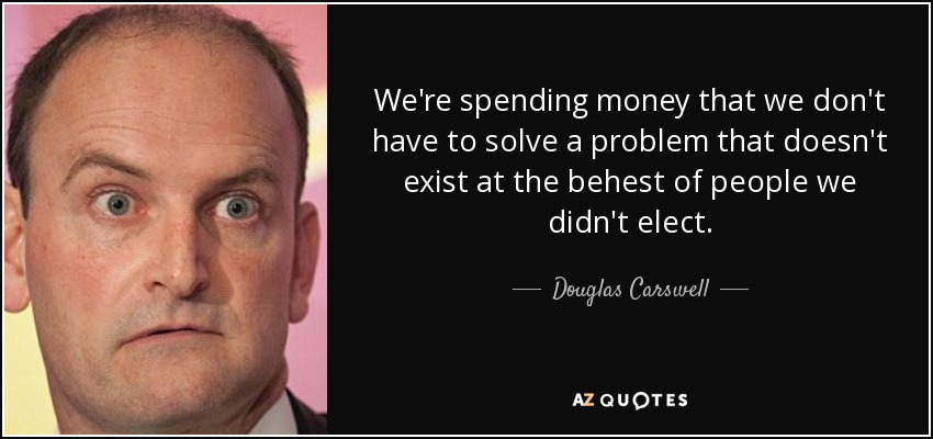 We're spending money that we don't have to solve a problem that doesn't exist at the behest of people we didn't elect. - Douglas Carswell