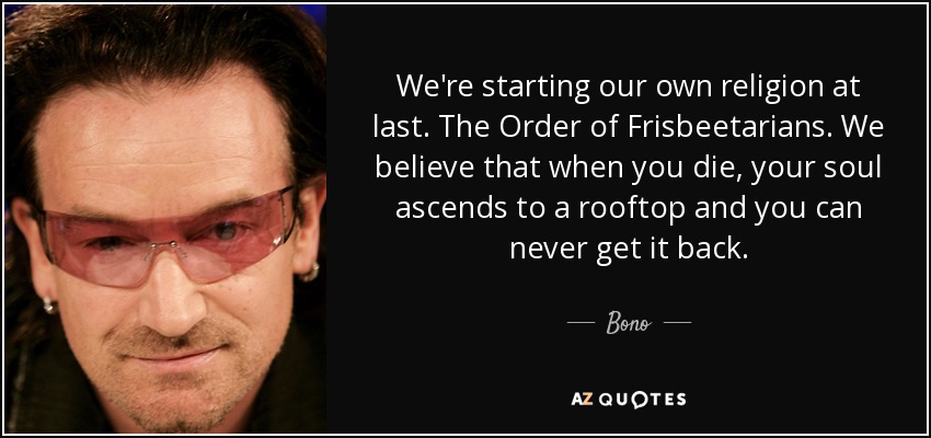 We're starting our own religion at last. The Order of Frisbeetarians. We believe that when you die, your soul ascends to a rooftop and you can never get it back. - Bono