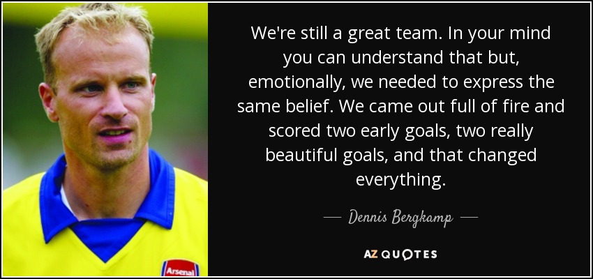 We're still a great team. In your mind you can understand that but, emotionally, we needed to express the same belief. We came out full of fire and scored two early goals, two really beautiful goals, and that changed everything. - Dennis Bergkamp