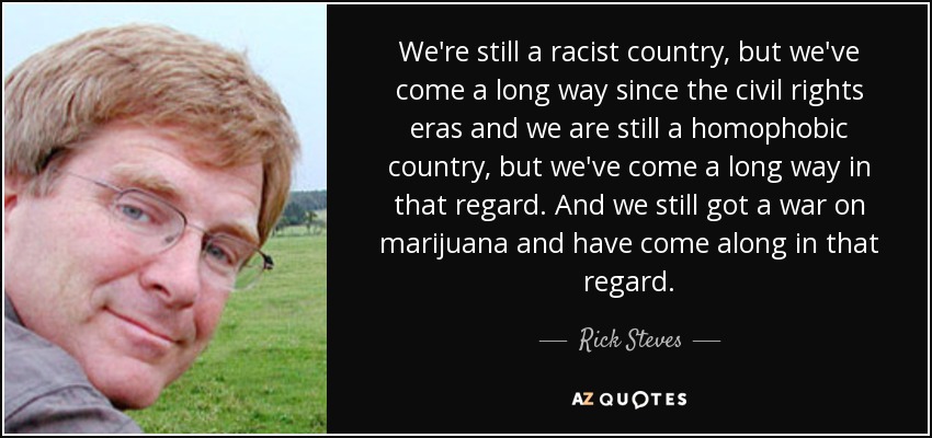 We're still a racist country, but we've come a long way since the civil rights eras and we are still a homophobic country, but we've come a long way in that regard. And we still got a war on marijuana and have come along in that regard. - Rick Steves
