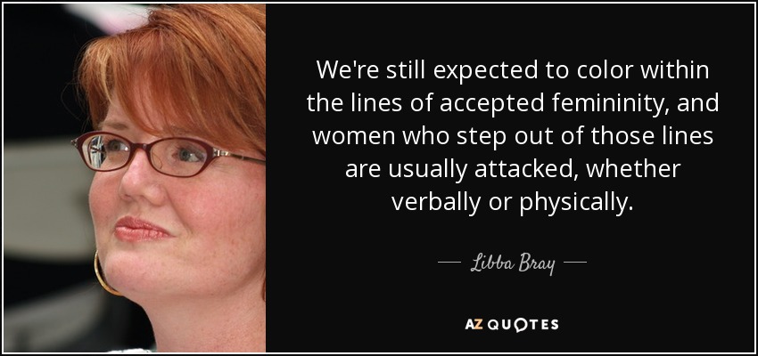 We're still expected to color within the lines of accepted femininity, and women who step out of those lines are usually attacked, whether verbally or physically. - Libba Bray