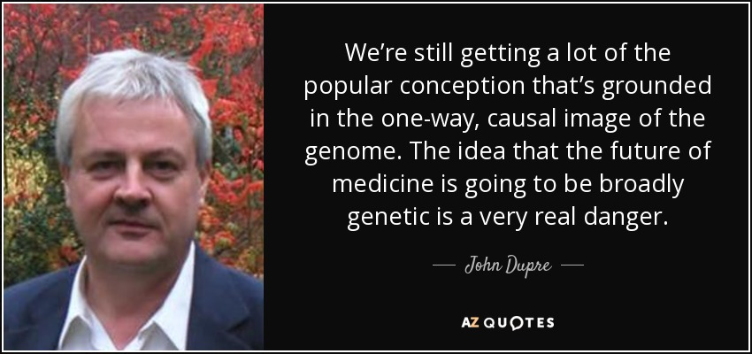 We’re still getting a lot of the popular conception that’s grounded in the one-way, causal image of the genome. The idea that the future of medicine is going to be broadly genetic is a very real danger. - John Dupre