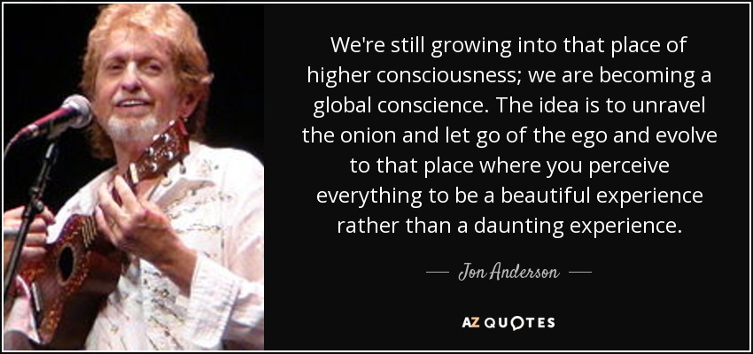 We're still growing into that place of higher consciousness; we are becoming a global conscience. The idea is to unravel the onion and let go of the ego and evolve to that place where you perceive everything to be a beautiful experience rather than a daunting experience. - Jon Anderson