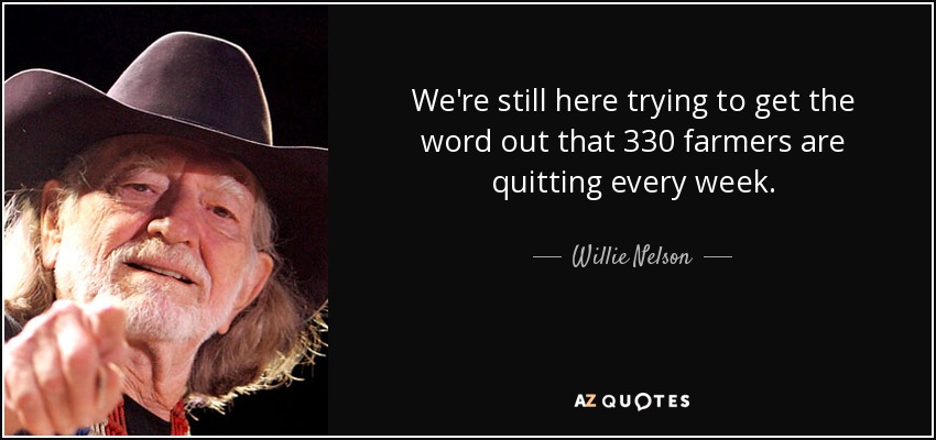 We're still here trying to get the word out that 330 farmers are quitting every week. - Willie Nelson