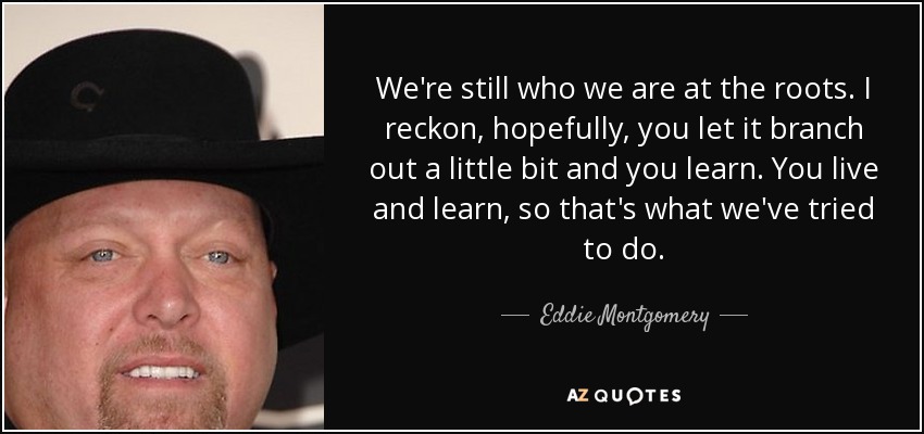We're still who we are at the roots. I reckon, hopefully, you let it branch out a little bit and you learn. You live and learn, so that's what we've tried to do. - Eddie Montgomery