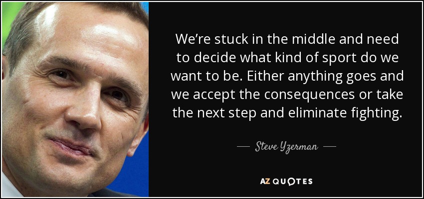 We’re stuck in the middle and need to decide what kind of sport do we want to be. Either anything goes and we accept the consequences or take the next step and eliminate fighting. - Steve Yzerman