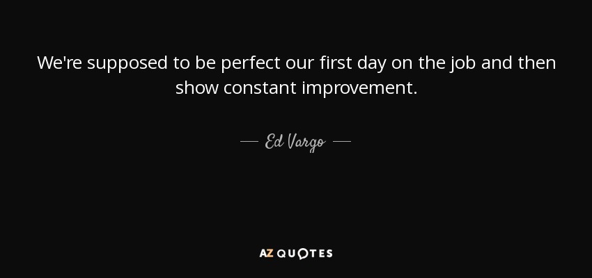 We're supposed to be perfect our first day on the job and then show constant improvement. - Ed Vargo