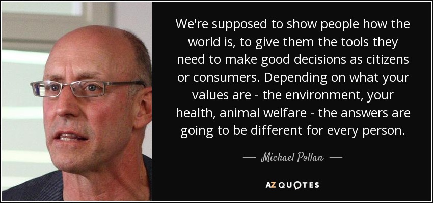 We're supposed to show people how the world is, to give them the tools they need to make good decisions as citizens or consumers. Depending on what your values are - the environment, your health, animal welfare - the answers are going to be different for every person. - Michael Pollan