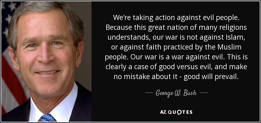 We're taking action against evil people. Because this great nation of many religions understands, our war is not against Islam, or against faith practiced by the Muslim people. Our war is a war against evil. This is clearly a case of good versus evil, and make no mistake about it - good will prevail. - George W. Bush