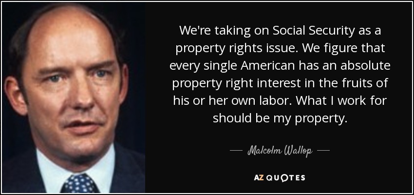 We're taking on Social Security as a property rights issue. We figure that every single American has an absolute property right interest in the fruits of his or her own labor. What I work for should be my property. - Malcolm Wallop