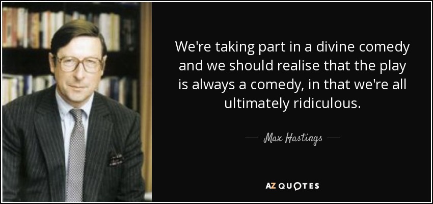 We're taking part in a divine comedy and we should realise that the play is always a comedy, in that we're all ultimately ridiculous. - Max Hastings