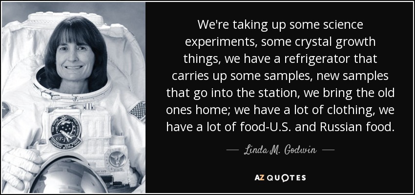 We're taking up some science experiments, some crystal growth things, we have a refrigerator that carries up some samples, new samples that go into the station, we bring the old ones home; we have a lot of clothing, we have a lot of food-U.S. and Russian food. - Linda M. Godwin