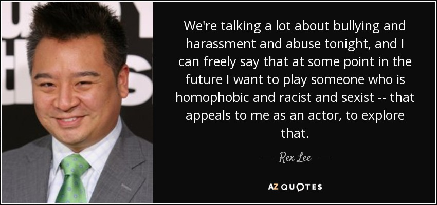 We're talking a lot about bullying and harassment and abuse tonight, and I can freely say that at some point in the future I want to play someone who is homophobic and racist and sexist -- that appeals to me as an actor, to explore that. - Rex Lee
