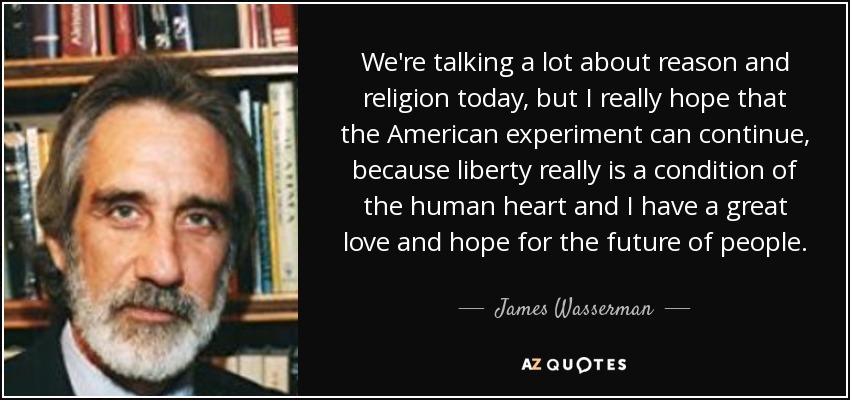 We're talking a lot about reason and religion today, but I really hope that the American experiment can continue, because liberty really is a condition of the human heart and I have a great love and hope for the future of people. - James Wasserman