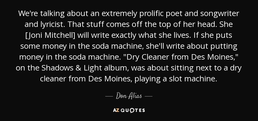 We're talking about an extremely prolific poet and songwriter and lyricist. That stuff comes off the top of her head. She [Joni Mitchell] will write exactly what she lives. If she puts some money in the soda machine, she'll write about putting money in the soda machine. 
