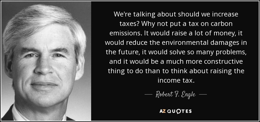 We're talking about should we increase taxes? Why not put a tax on carbon emissions. It would raise a lot of money, it would reduce the environmental damages in the future, it would solve so many problems, and it would be a much more constructive thing to do than to think about raising the income tax. - Robert F. Engle