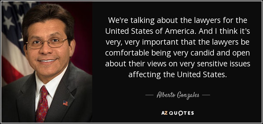 We're talking about the lawyers for the United States of America. And I think it's very, very important that the lawyers be comfortable being very candid and open about their views on very sensitive issues affecting the United States. - Alberto Gonzales