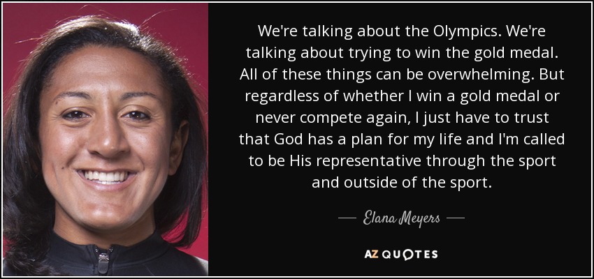 We're talking about the Olympics. We're talking about trying to win the gold medal. All of these things can be overwhelming. But regardless of whether I win a gold medal or never compete again, I just have to trust that God has a plan for my life and I'm called to be His representative through the sport and outside of the sport. - Elana Meyers