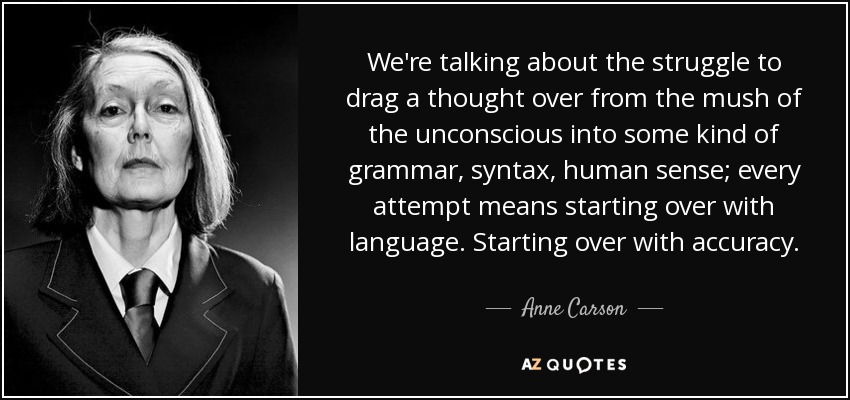 We're talking about the struggle to drag a thought over from the mush of the unconscious into some kind of grammar, syntax, human sense; every attempt means starting over with language. Starting over with accuracy. - Anne Carson