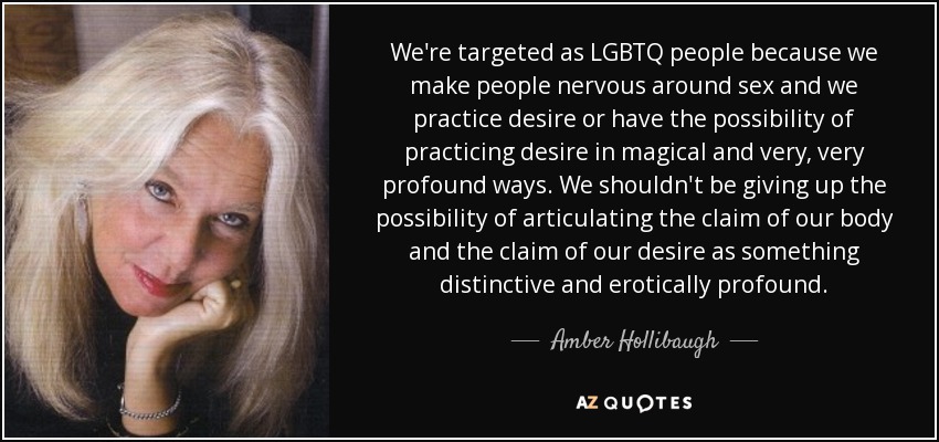 We're targeted as LGBTQ people because we make people nervous around sex and we practice desire or have the possibility of practicing desire in magical and very, very profound ways. We shouldn't be giving up the possibility of articulating the claim of our body and the claim of our desire as something distinctive and erotically profound. - Amber Hollibaugh