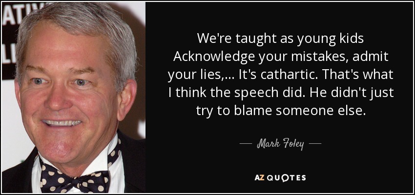 We're taught as young kids Acknowledge your mistakes, admit your lies, ... It's cathartic. That's what I think the speech did. He didn't just try to blame someone else. - Mark Foley