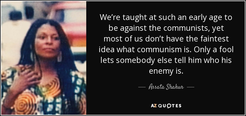 We’re taught at such an early age to be against the communists, yet most of us don’t have the faintest idea what communism is. Only a fool lets somebody else tell him who his enemy is. - Assata Shakur