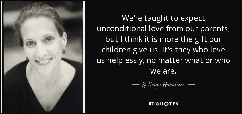 We're taught to expect unconditional love from our parents, but I think it is more the gift our children give us. It's they who love us helplessly, no matter what or who we are. - Kathryn Harrison