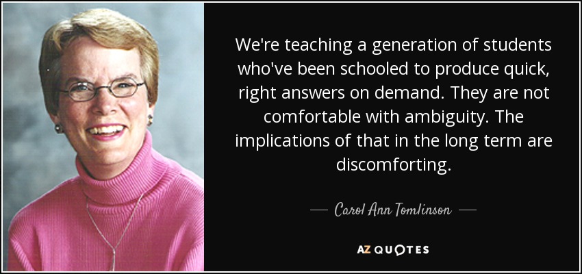 We're teaching a generation of students who've been schooled to produce quick, right answers on demand. They are not comfortable with ambiguity. The implications of that in the long term are discomforting. - Carol Ann Tomlinson