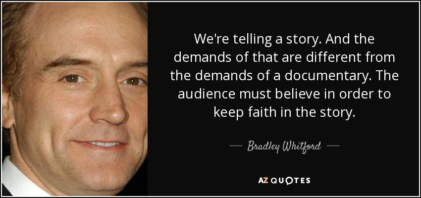 We're telling a story. And the demands of that are different from the demands of a documentary. The audience must believe in order to keep faith in the story. - Bradley Whitford