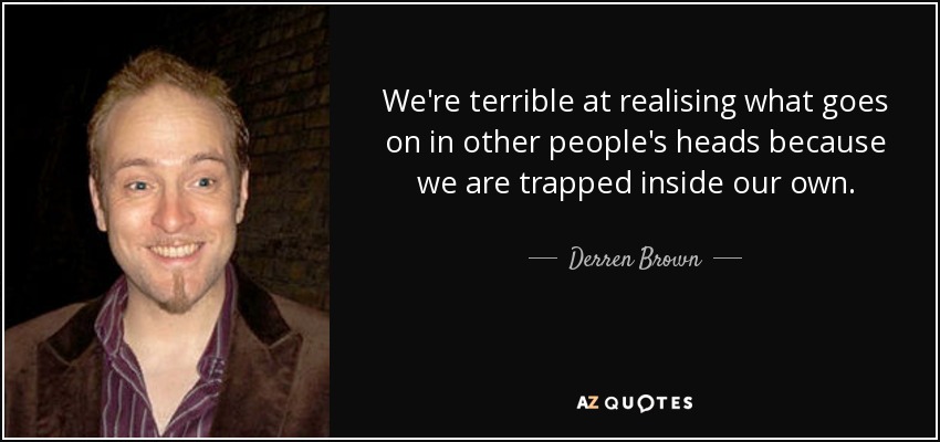 We're terrible at realising what goes on in other people's heads because we are trapped inside our own. - Derren Brown