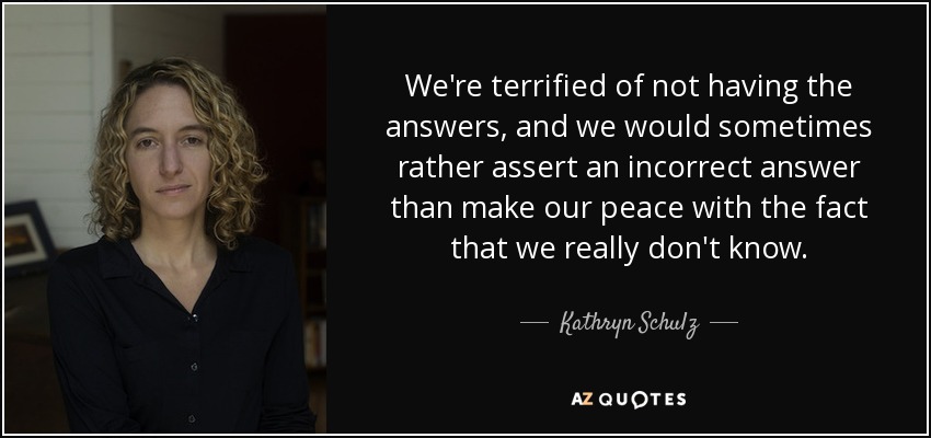 We're terrified of not having the answers, and we would sometimes rather assert an incorrect answer than make our peace with the fact that we really don't know. - Kathryn Schulz