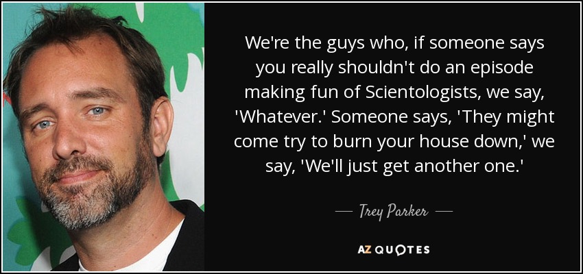 We're the guys who, if someone says you really shouldn't do an episode making fun of Scientologists, we say, 'Whatever.' Someone says, 'They might come try to burn your house down,' we say, 'We'll just get another one.' - Trey Parker