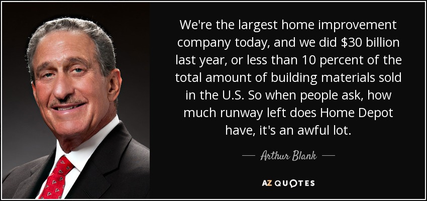 We're the largest home improvement company today, and we did $30 billion last year, or less than 10 percent of the total amount of building materials sold in the U.S. So when people ask, how much runway left does Home Depot have, it's an awful lot. - Arthur Blank