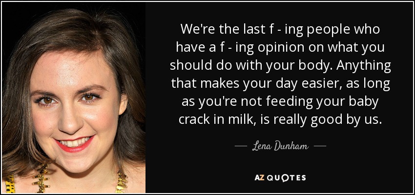 We're the last f - ing people who have a f - ing opinion on what you should do with your body. Anything that makes your day easier, as long as you're not feeding your baby crack in milk, is really good by us. - Lena Dunham