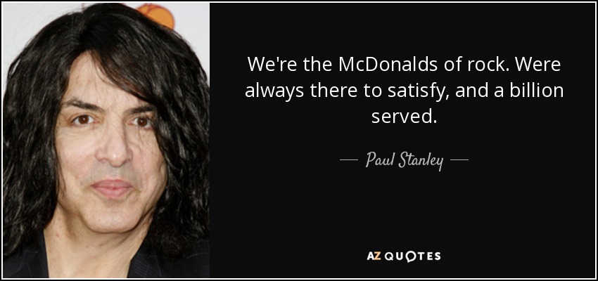 We're the McDonalds of rock. Were always there to satisfy, and a billion served. - Paul Stanley