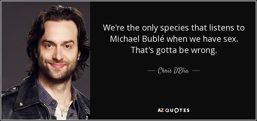 We're the only species that listens to Michael Bublé when we have sex. That's gotta be wrong. - Chris D'Elia