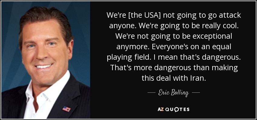 We're [the USA] not going to go attack anyone. We're going to be really cool. We're not going to be exceptional anymore. Everyone's on an equal playing field. I mean that's dangerous. That's more dangerous than making this deal with Iran. - Eric Bolling